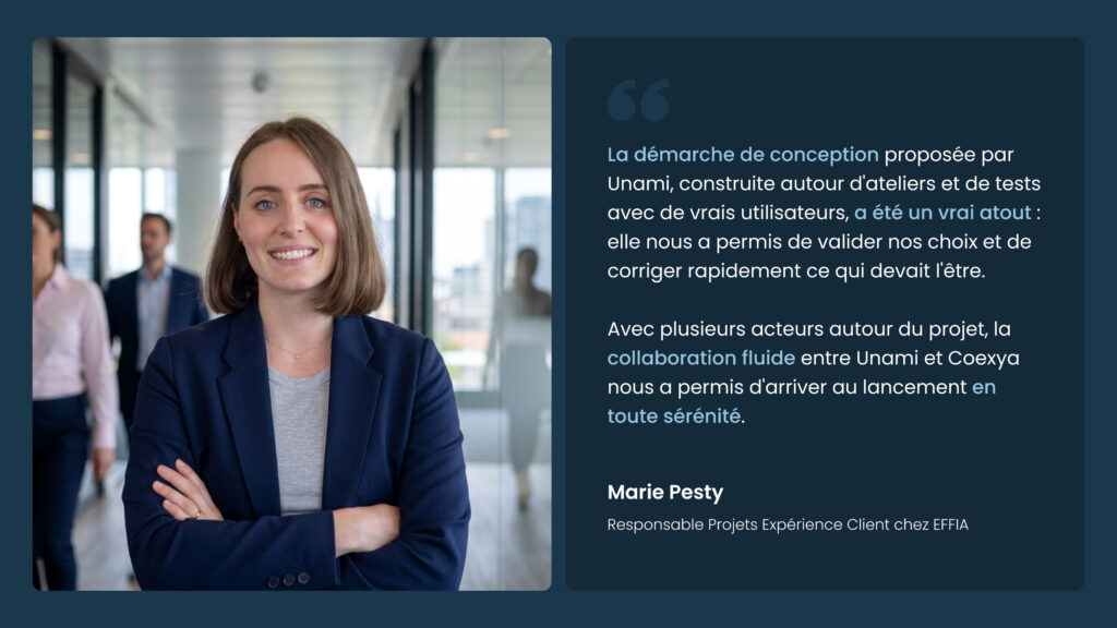 La démarche de conception proposée par Unami, construite autour d'ateliers et de tests avec de vrais utilisateurs, a été un vrai atout : elle nous a permis de valider nos choix et de corriger rapidement ce qui devait l'être. Avec plusieurs acteurs autour du projet, la collaboration fluide entre Unami et Coexya nous a permis d'arriver au lancement en toute sérénité.